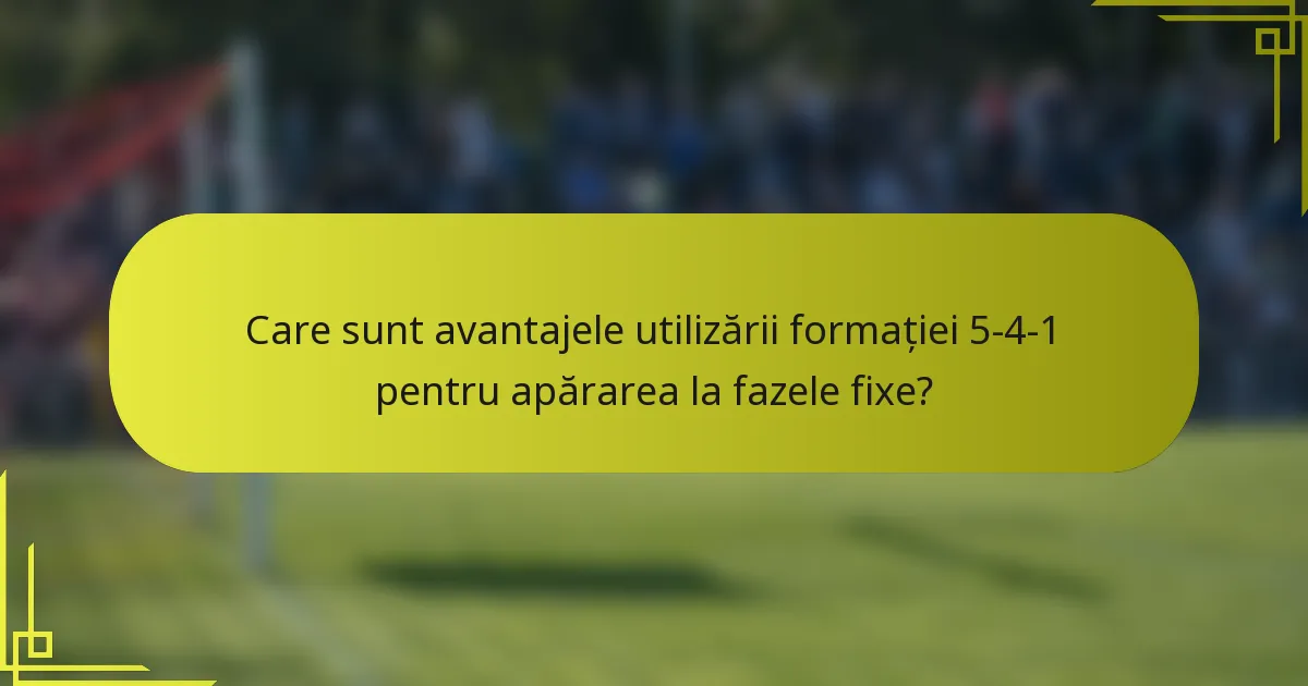 Care sunt avantajele utilizării formației 5-4-1 pentru apărarea la fazele fixe?