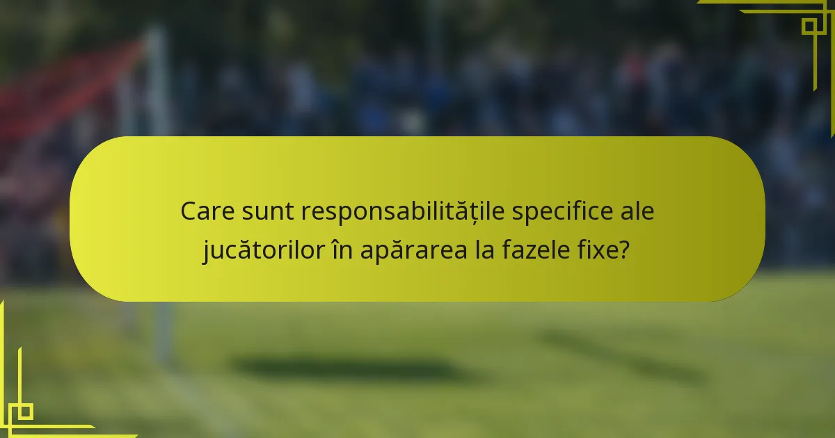 Care sunt responsabilitățile specifice ale jucătorilor în apărarea la fazele fixe?
